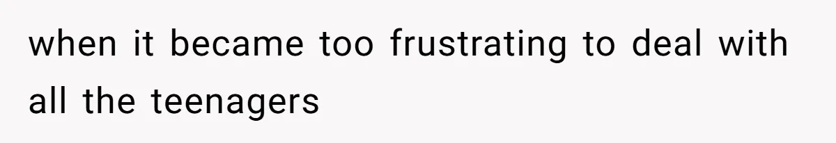 when it became too frustrating to deal with all the teenagers