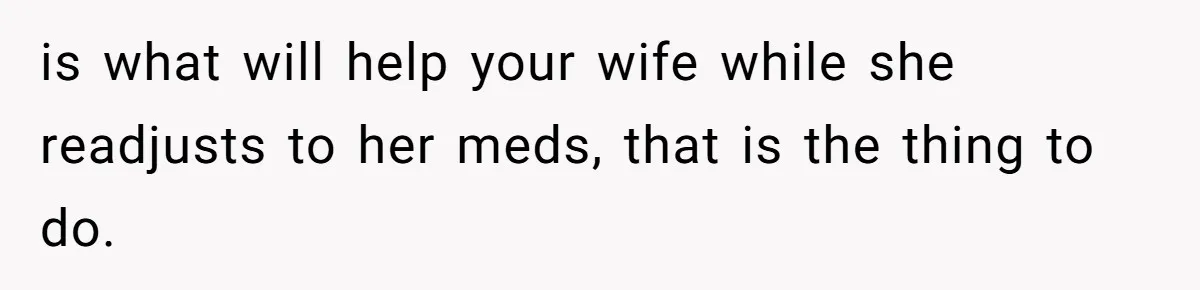is what will help your wife while she readjusts to her meds, that is the thing to do.