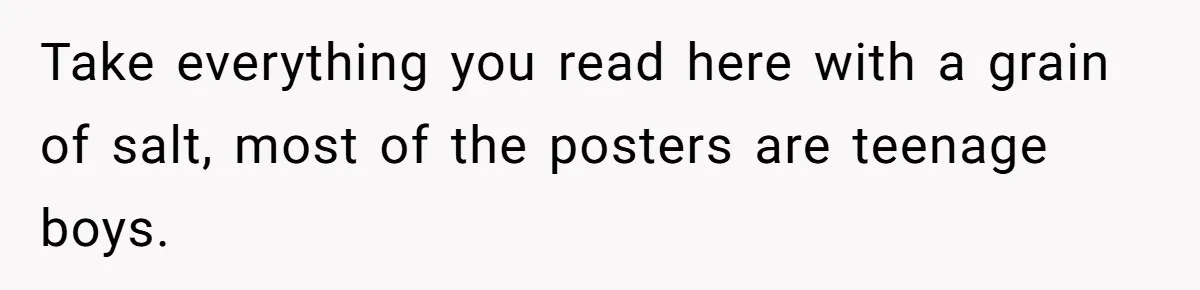 Take everything you read here with a grain of salt, most of the posters are teenage boys.