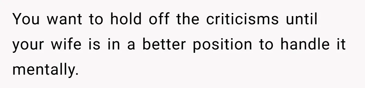 You want to hold off the criticisms until your wife is in a better position to handle it mentally.