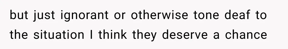 but just ignorant or otherwise tone deaf to the situation I think they deserve a chance