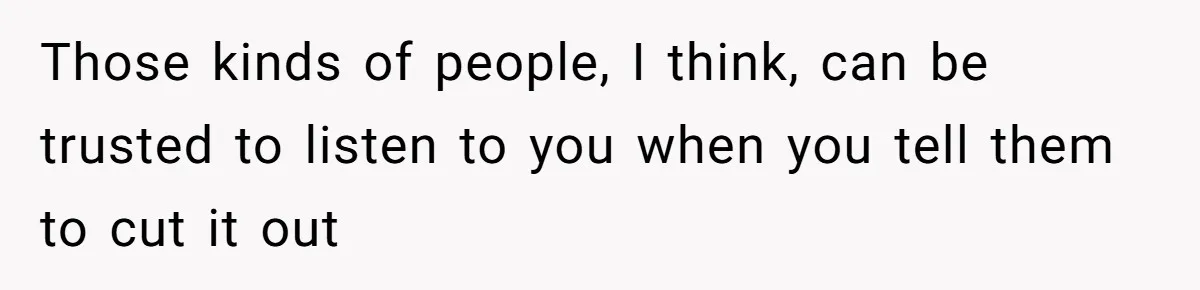 Those kinds of people, I think, can be trusted to listen to you when you tell them to cut it out