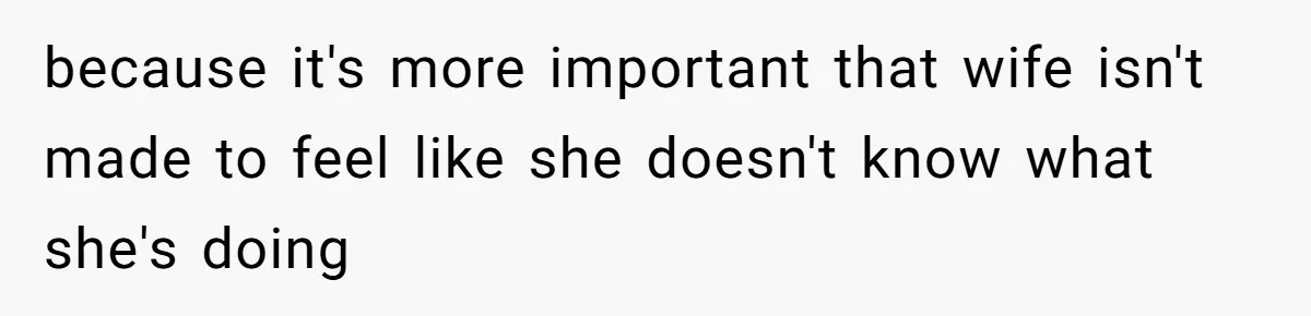 because it's more important that wife isn't made to feel like she doesn't know what she's doing