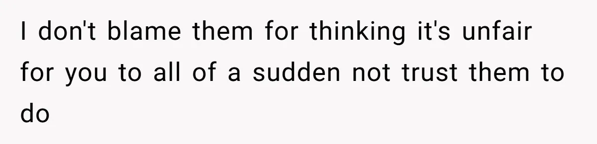 I don't blame them for thinking it's unfair for you to all of a sudden not trust them to do