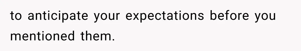 to anticipate your expectations before you mentioned them.