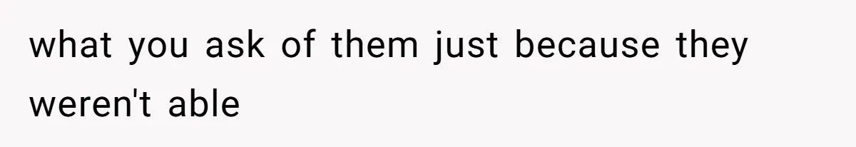 what you ask of them just because they weren't able
