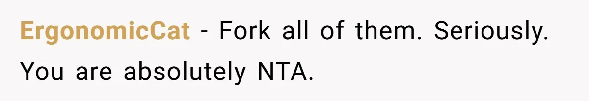 ErgonomicCat − Fork all of them. Seriously. You are absolutely NTA.