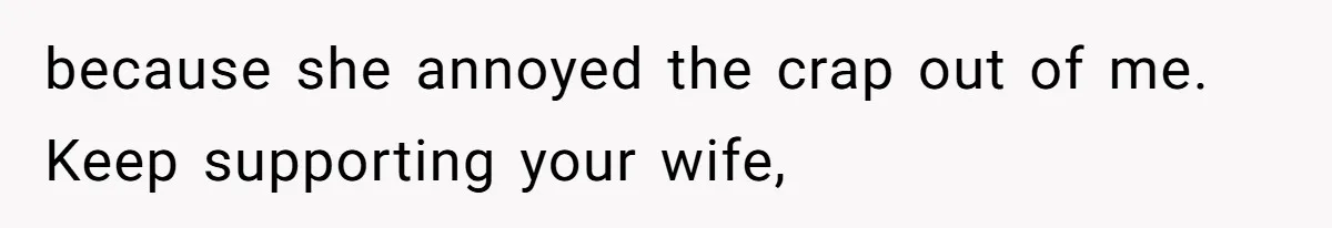 because she annoyed the crap out of me. Keep supporting your wife,