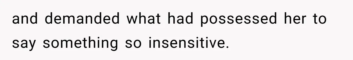 and demanded what had possessed her to say something so insensitive.