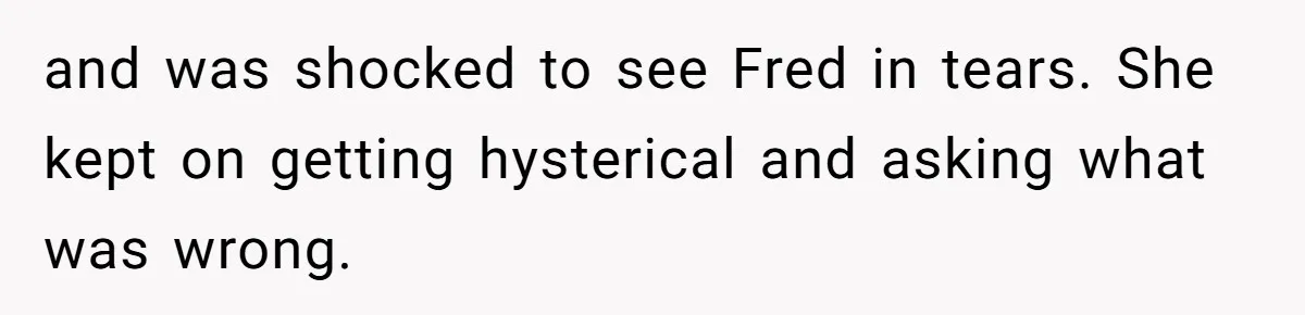 and was shocked to see Fred in tears. She kept on getting hysterical and asking what was wrong.