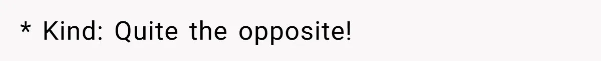 * Kind: Quite the opposite!