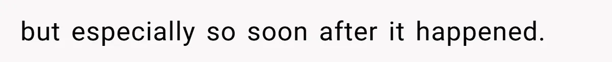 but especially so soon after it happened.