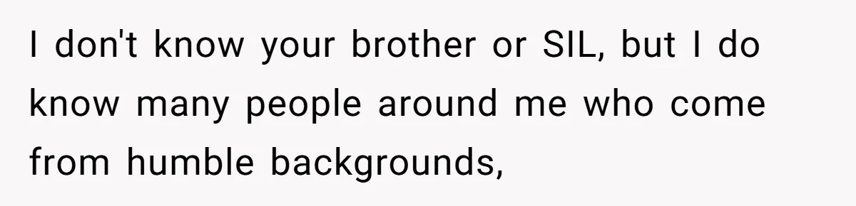 I don't know your brother or SIL, but I do know many people around me who come from humble backgrounds,