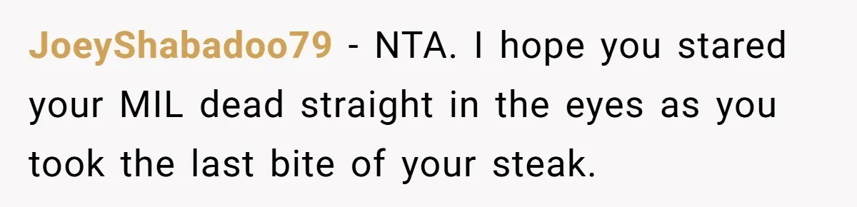 Hungry DIL Finishes Massive Steak, MIL Calls Her “Unhealthy” And Demands She Pay Everything JoeyShabadoo79 − NTA. I hope you stared your MIL dead straight in the eyes as you took the last bite of your steak.