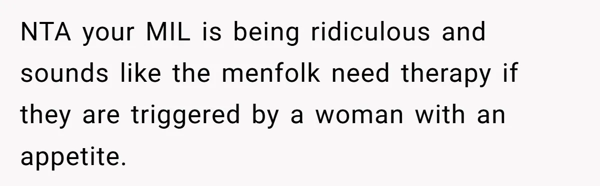 Hungry DIL Finishes Massive Steak, MIL Calls Her “Unhealthy” And Demands She Pay Everything NTA your MIL is being ridiculous and sounds like the menfolk need therapy if they are triggered by a woman with an appetite.