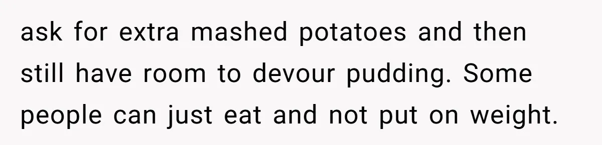 Hungry DIL Finishes Massive Steak, MIL Calls Her “Unhealthy” And Demands She Pay Everything ask for extra mashed potatoes and then still have room to devour pudding. Some people can just eat and not put on weight.