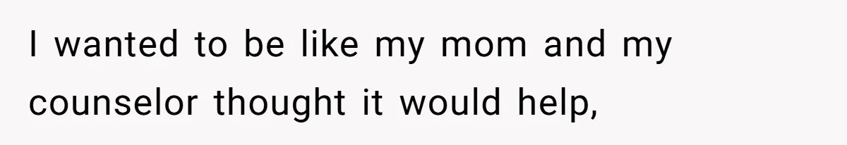 I wanted to be like my mom and my counselor thought it would help,