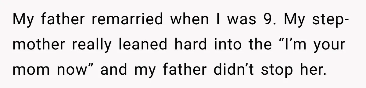 My father remarried when I was 9. My step-mother really leaned hard into the “I’m your mom now” and my father didn’t stop her.