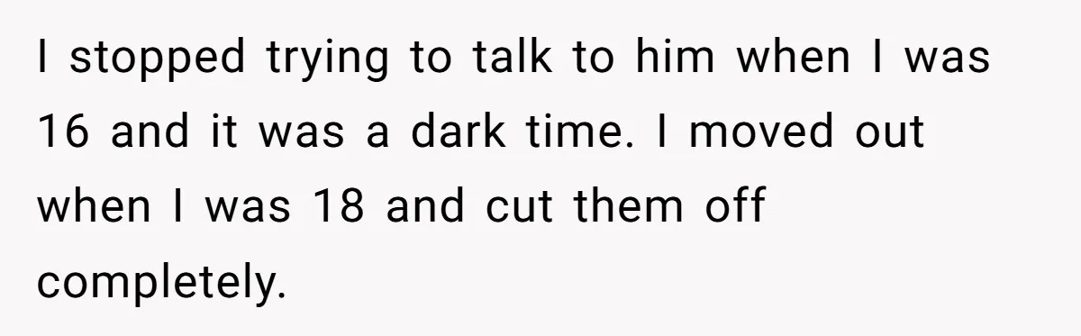 I stopped trying to talk to him when I was 16 and it was a dark time. I moved out when I was 18 and cut them off completely.