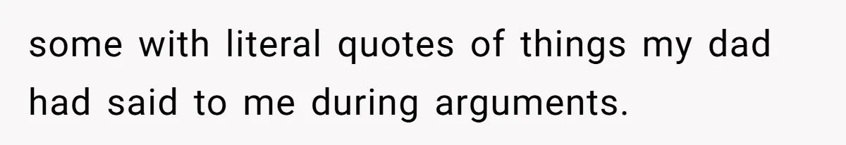 some with literal quotes of things my dad had said to me during arguments.