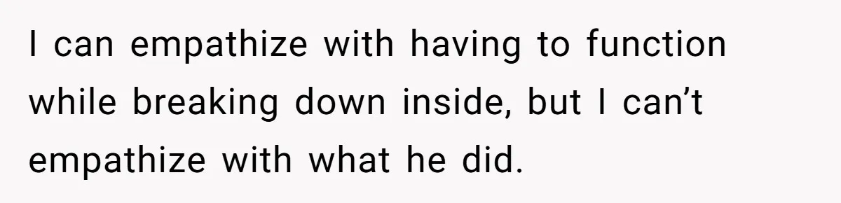 I can empathize with having to function while breaking down inside, but I can’t empathize with what he did.