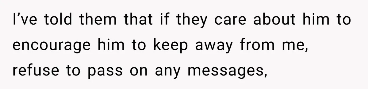 I’ve told them that if they care about him to encourage him to keep away from me, refuse to pass on any messages,