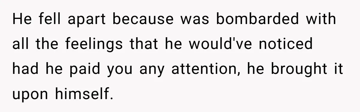 He fell apart because was bombarded with all the feelings that he would've noticed had he paid you any attention, he brought it upon himself.