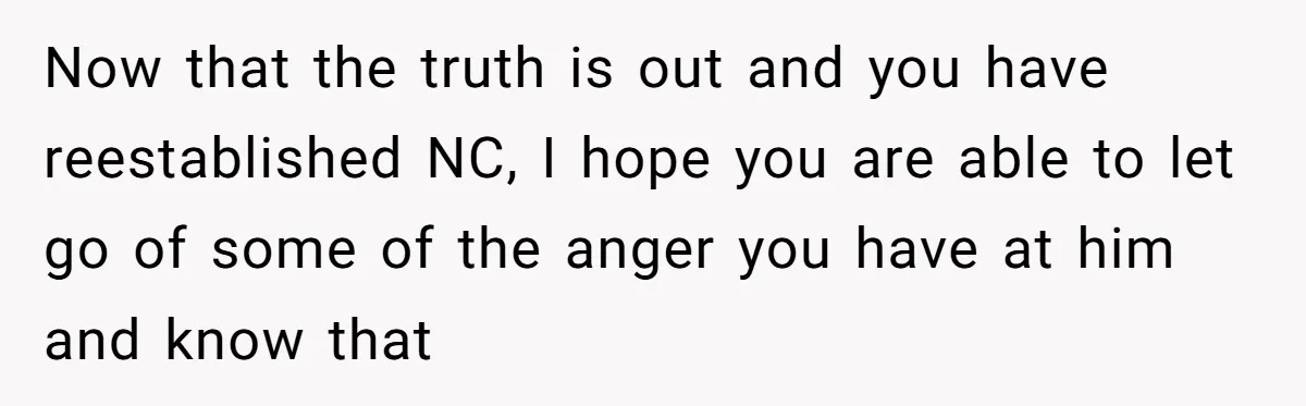 Now that the truth is out and you have reestablished NC, I hope you are able to let go of some of the anger you have at him and know...