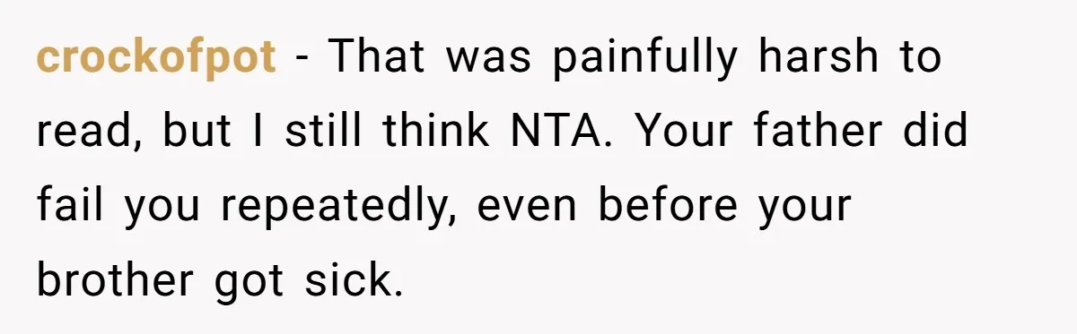 crockofpot − That was painfully harsh to read, but I still think NTA. Your father did fail you repeatedly, even before your brother got sick.