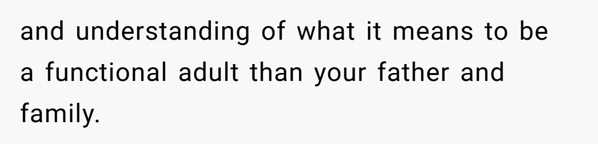 and understanding of what it means to be a functional adult than your father and family.