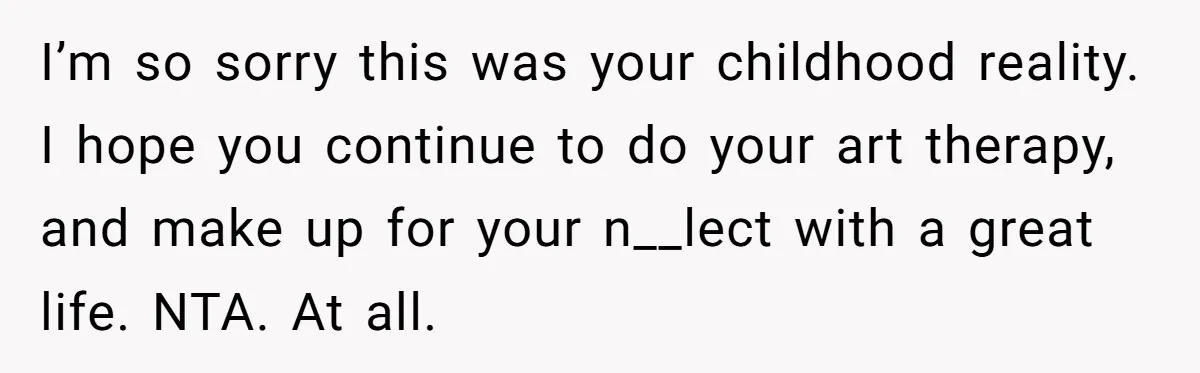 I’m so sorry this was your childhood reality. I hope you continue to do your art therapy, and make up for your n__lect with a great life. NTA. At all.