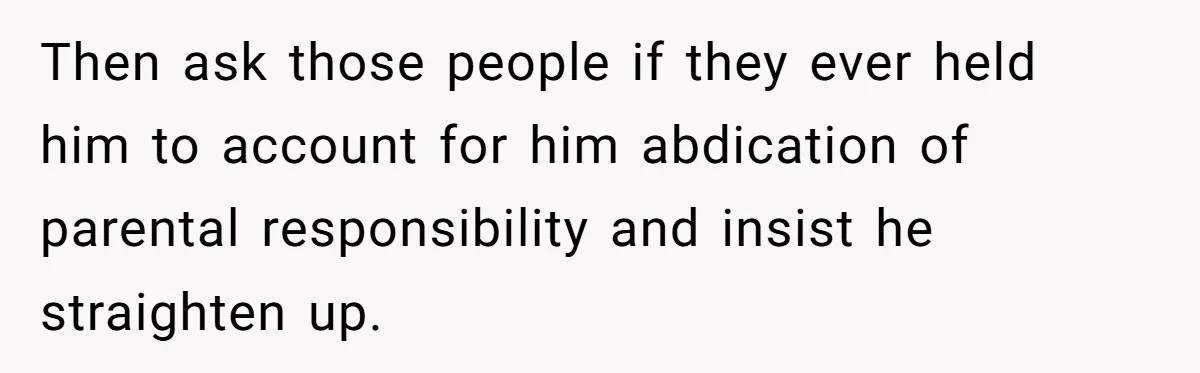 Then ask those people if they ever held him to account for him abdication of parental responsibility and insist he straighten up.