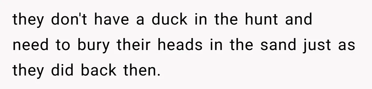 they don't have a duck in the hunt and need to bury their heads in the sand just as they did back then.