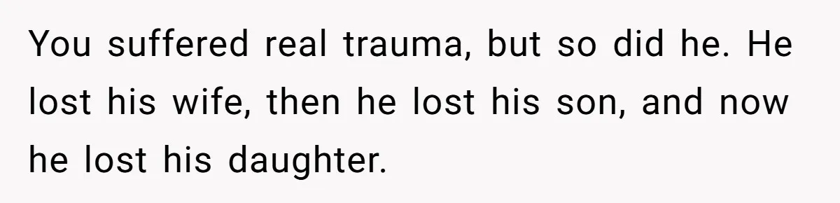 You suffered real trauma, but so did he. He lost his wife, then he lost his son, and now he lost his daughter.