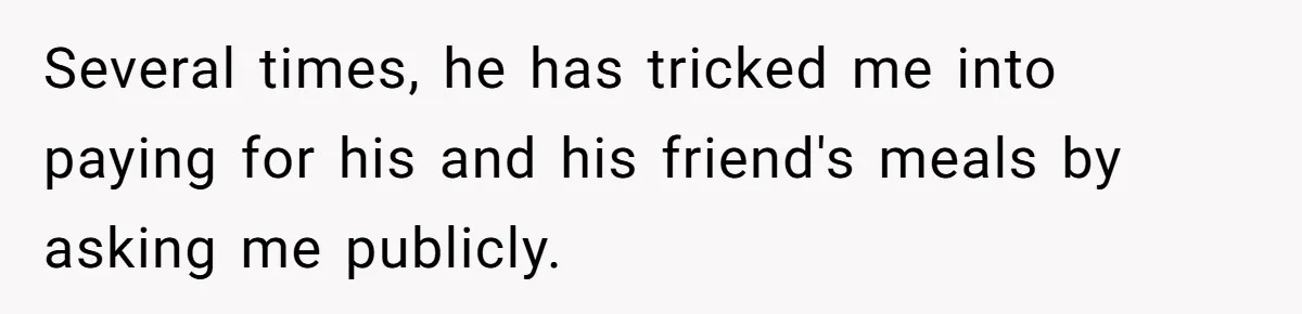 Several times, he has tricked me into paying for his and his friend's meals by asking me publicly.