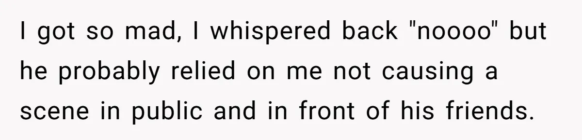 I got so mad, I whispered back "noooo" but he probably relied on me not causing a scene in public and in front of his friends.