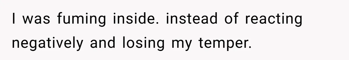 I was fuming inside. instead of reacting negatively and losing my temper.
