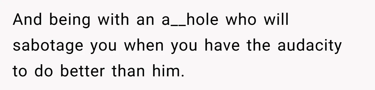 And being with an a__hole who will sabotage you when you have the audacity to do better than him.