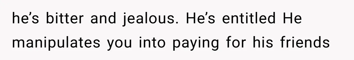 he’s bitter and jealous. He’s entitled He manipulates you into paying for his friends