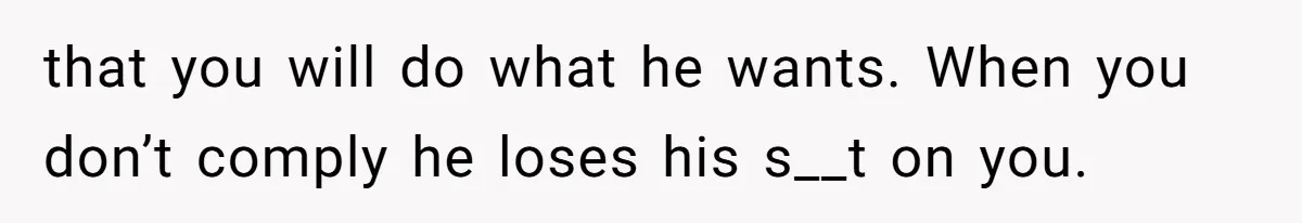 that you will do what he wants. When you don’t comply he loses his s__t on you.