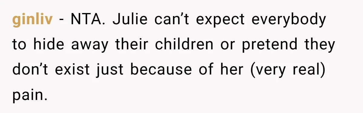 ginliv − NTA. Julie can’t expect everybody to hide away their children or pretend they don’t exist just because of her (very real) pain.