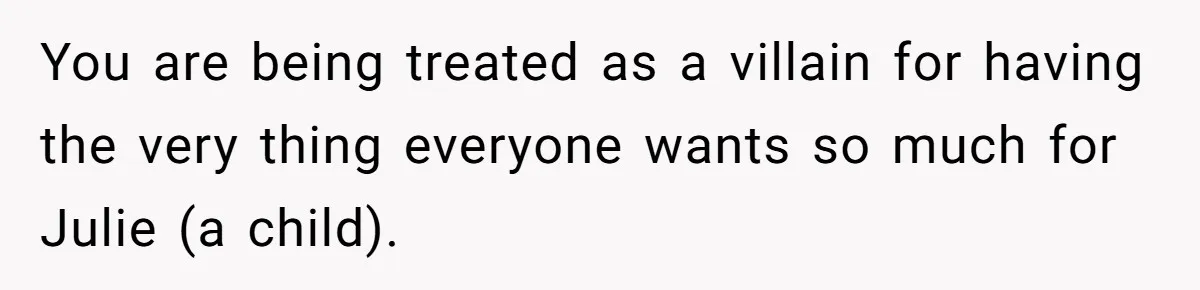 You are being treated as a villain for having the very thing everyone wants so much for Julie (a child).