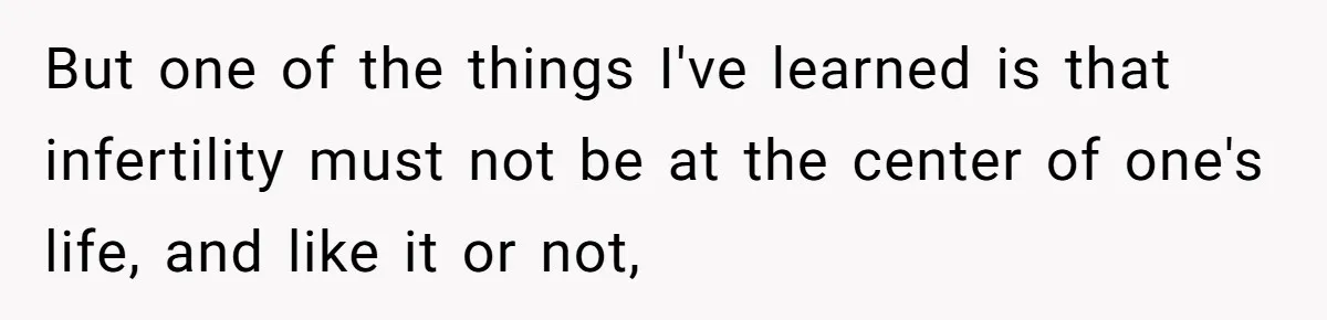But one of the things I've learned is that infertility must not be at the center of one's life, and like it or not,