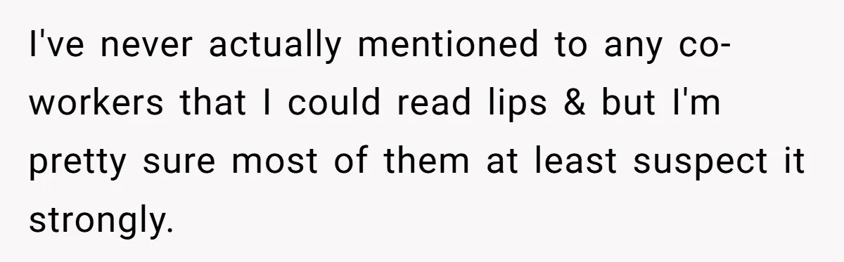 I've never actually mentioned to any co-workers that I could read lips & but I'm pretty sure most of them at least suspect it strongly.