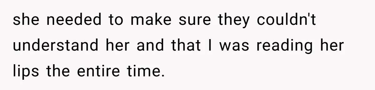 she needed to make sure they couldn't understand her and that I was reading her lips the entire time.