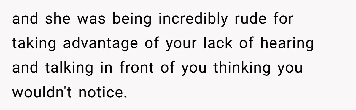 and she was being incredibly rude for taking advantage of your lack of hearing and talking in front of you thinking you wouldn't notice.