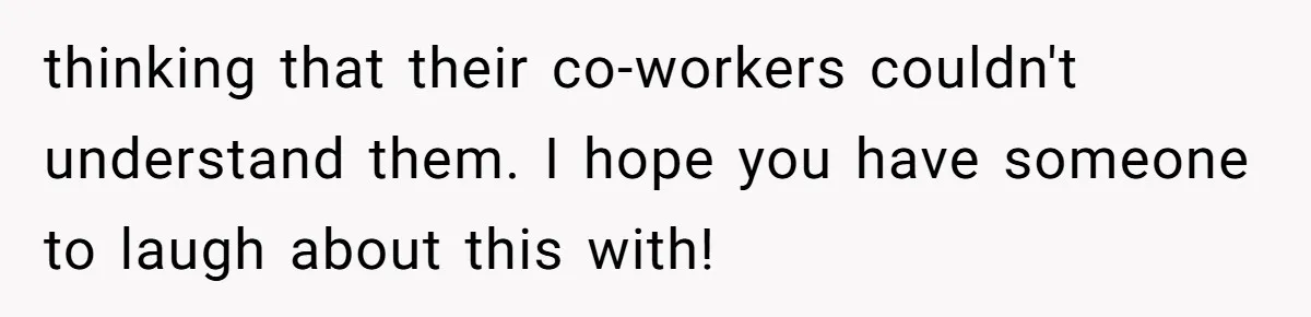 thinking that their co-workers couldn't understand them. I hope you have someone to laugh about this with!