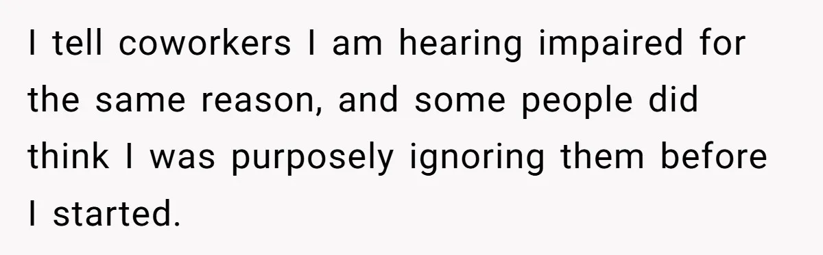 I tell coworkers I am hearing impaired for the same reason, and some people did think I was purposely ignoring them before I started.
