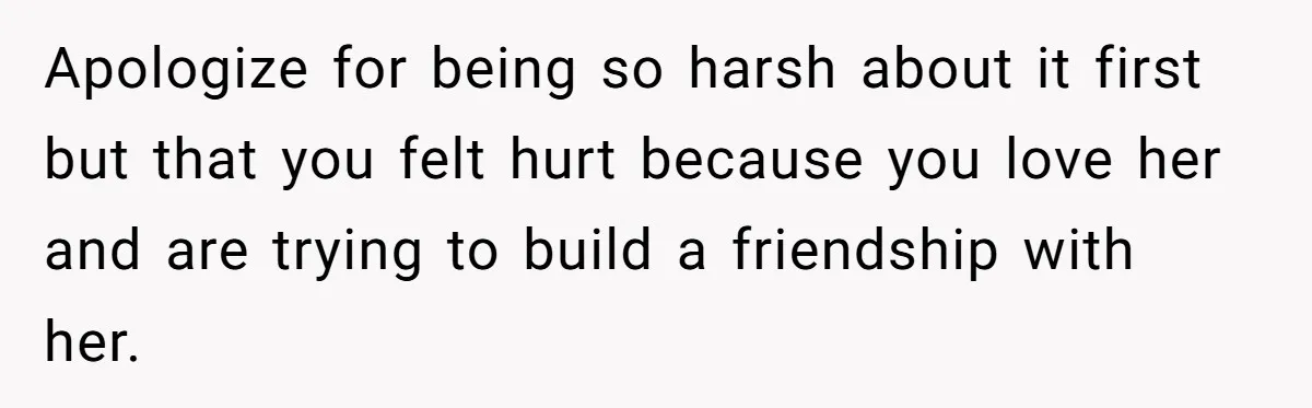 Apologize for being so harsh about it first but that you felt hurt because you love her and are trying to build a friendship with her.