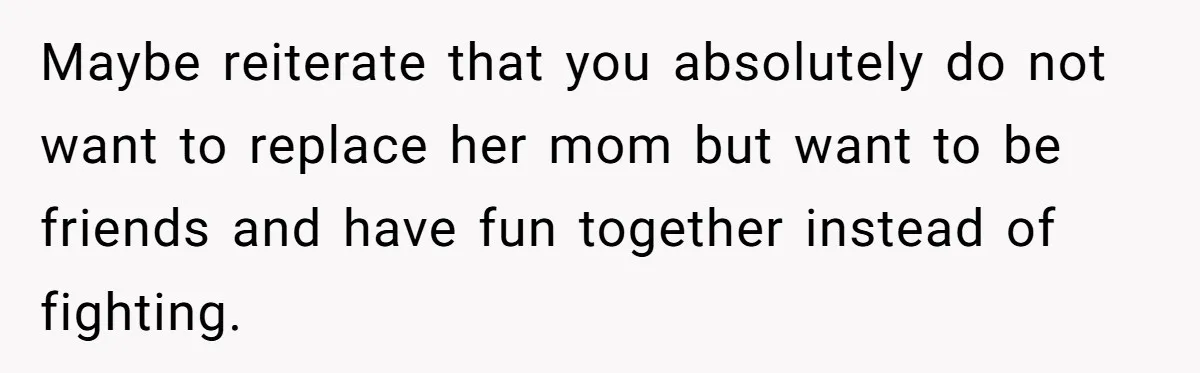 Maybe reiterate that you absolutely do not want to replace her mom but want to be friends and have fun together instead of fighting.